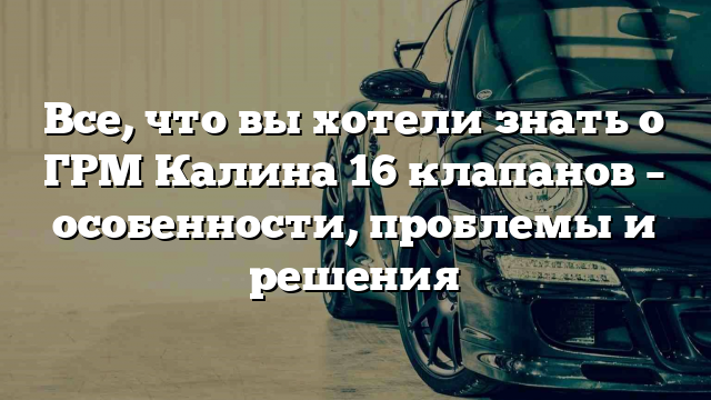 Все, что вы хотели знать о ГРМ Калина 16 клапанов – особенности, проблемы и решения