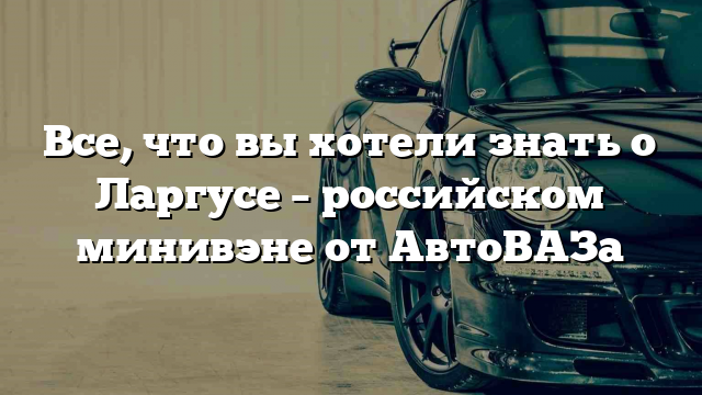 Все, что вы хотели знать о Ларгусе – российском минивэне от АвтоВАЗа