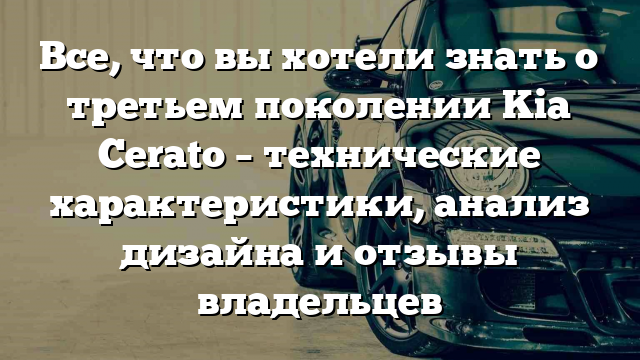 Все, что вы хотели знать о третьем поколении Kia Cerato – технические характеристики, анализ дизайна и отзывы владельцев