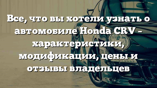 Все, что вы хотели узнать о автомобиле Honda CRV – характеристики, модификации, цены и отзывы владельцев