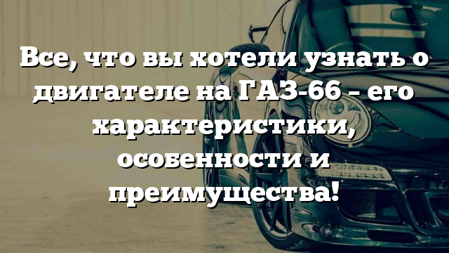 Все, что вы хотели узнать о двигателе на ГАЗ-66 – его характеристики, особенности и преимущества!