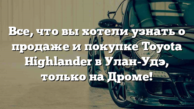 Все, что вы хотели узнать о продаже и покупке Toyota Highlander в Улан-Удэ, только на Дроме!