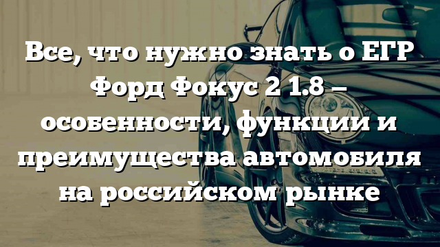 Все, что нужно знать о ЕГР Форд Фокус 2 1.8 — особенности, функции и преимущества автомобиля на российском рынке