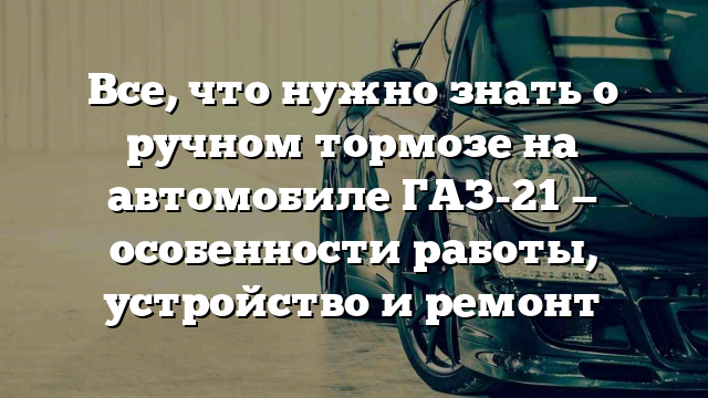 Все, что нужно знать о ручном тормозе на автомобиле ГАЗ-21 — особенности работы, устройство и ремонт