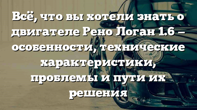 Всё, что вы хотели знать о двигателе Рено Логан 1.6 — особенности, технические характеристики, проблемы и пути их решения