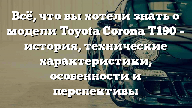 Всё, что вы хотели знать о модели Toyota Corona T190 – история, технические характеристики, особенности и перспективы