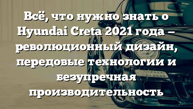 Всё, что нужно знать о Hyundai Creta 2021 года — революционный дизайн, передовые технологии и безупречная производительность