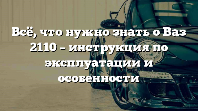 Всё, что нужно знать о Ваз 2110 – инструкция по эксплуатации и особенности