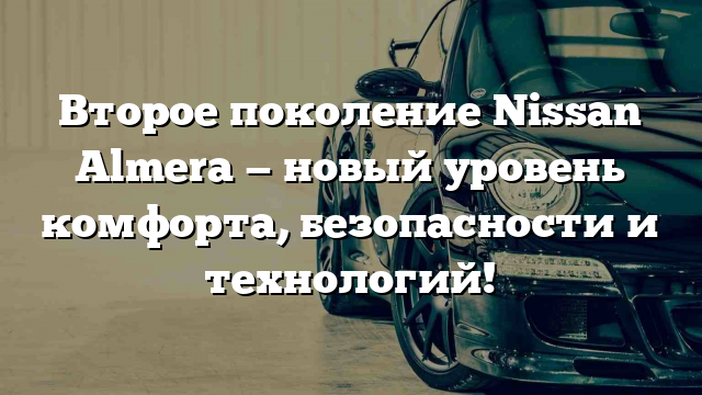 Второе поколение Nissan Almera — новый уровень комфорта, безопасности и технологий!