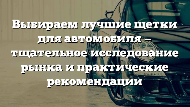 Выбираем лучшие щетки для автомобиля — тщательное исследование рынка и практические рекомендации