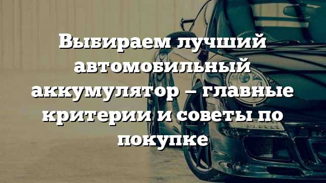 Выбираем лучший автомобильный аккумулятор — главные критерии и советы по покупке