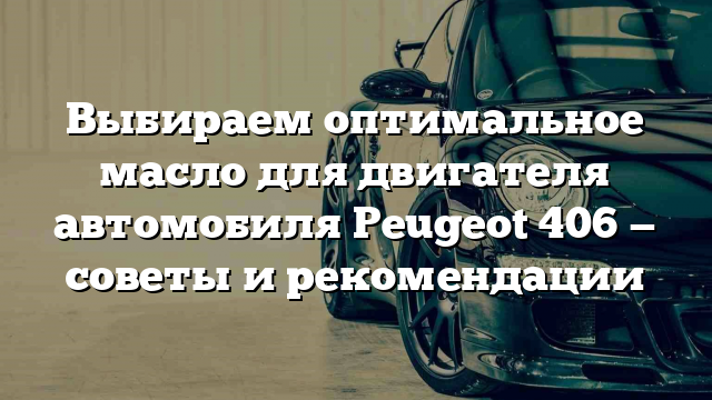 Выбираем оптимальное масло для двигателя автомобиля Peugeot 406 — советы и рекомендации