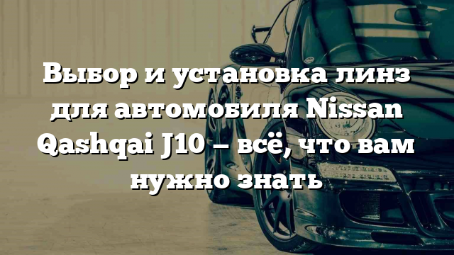 Выбор и установка линз для автомобиля Nissan Qashqai J10 — всё, что вам нужно знать