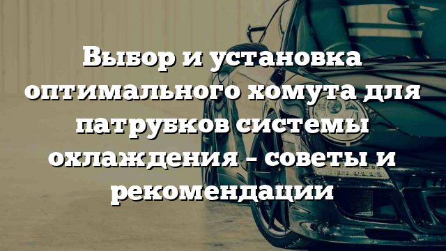 Выбор и установка оптимального хомута для патрубков системы охлаждения – советы и рекомендации