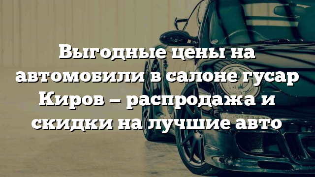 Выгодные цены на автомобили в салоне гусар Киров — распродажа и скидки на лучшие авто