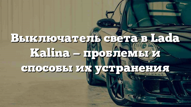 Выключатель света в Lada Kalina — проблемы и способы их устранения