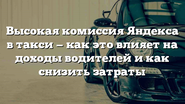 Высокая комиссия Яндекса в такси — как это влияет на доходы водителей и как снизить затраты