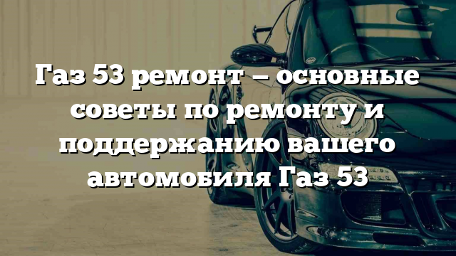 Газ 53 ремонт — основные советы по ремонту и поддержанию вашего автомобиля Газ 53