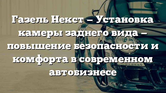 Газель Некст — Установка камеры заднего вида — повышение безопасности и комфорта в современном автобизнесе