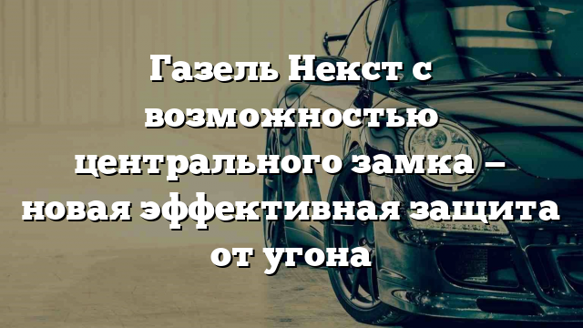 Газель Некст с возможностью центрального замка — новая эффективная защита от угона