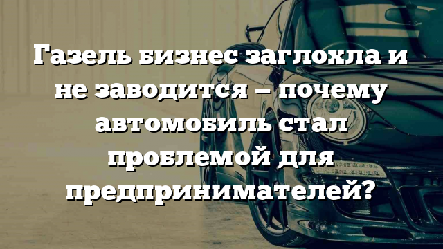 Газель бизнес заглохла и не заводится — почему автомобиль стал проблемой для предпринимателей?