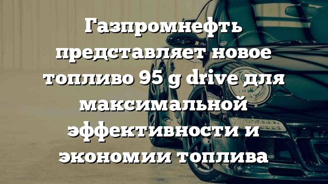 Газпромнефть представляет новое топливо 95 g drive для максимальной эффективности и экономии топлива