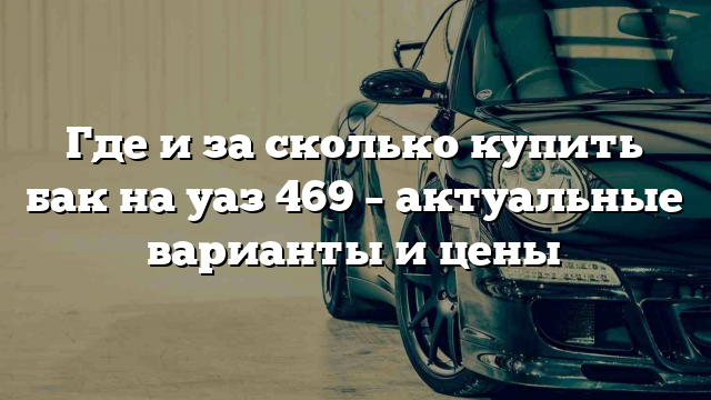 Где и за сколько купить бак на уаз 469 – актуальные варианты и цены