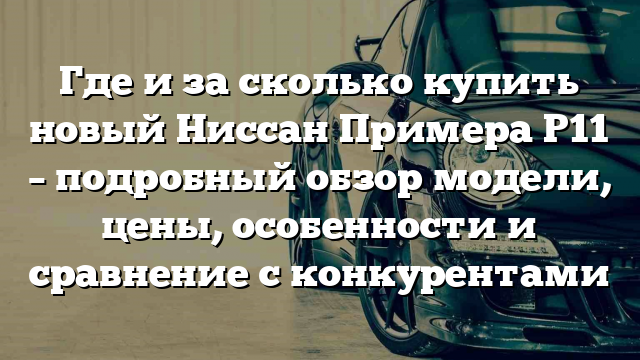 Где и за сколько купить новый Ниссан Примера P11 – подробный обзор модели, цены, особенности и сравнение с конкурентами