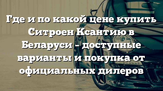 Где и по какой цене купить Ситроен Ксантию в Беларуси – доступные варианты и покупка от официальных дилеров