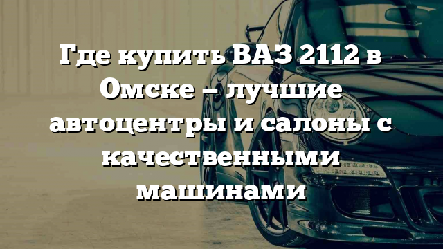 Где купить ВАЗ 2112 в Омске — лучшие автоцентры и салоны с качественными машинами