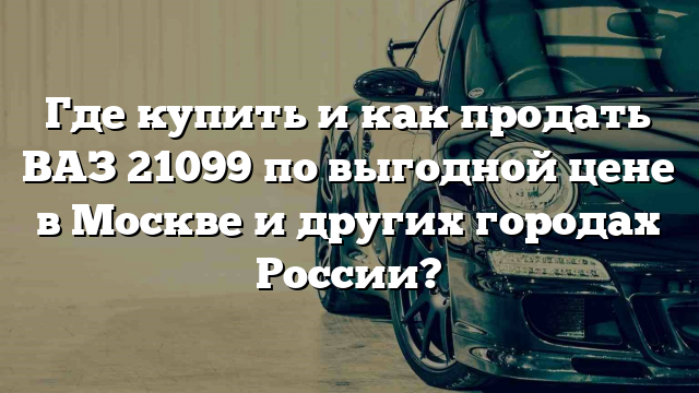 Где купить и как продать ВАЗ 21099 по выгодной цене в Москве и других городах России?