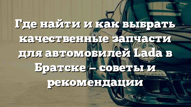 Где найти и как выбрать качественные запчасти для автомобилей Lada в Братске — советы и рекомендации