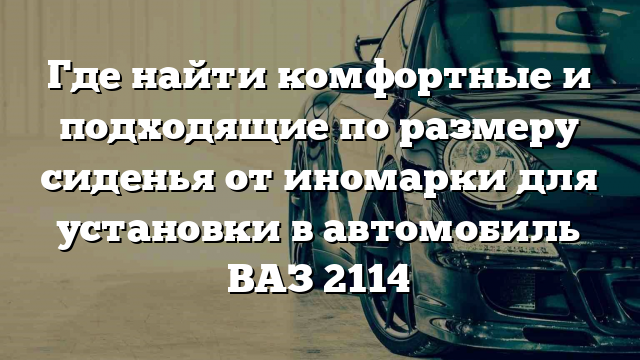 Где найти комфортные и подходящие по размеру сиденья от иномарки для установки в автомобиль ВАЗ 2114