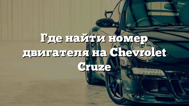 Где найти номер двигателя на Chevrolet Cruze