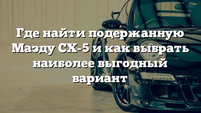 Где найти подержанную Мазду CX-5 и как выбрать наиболее выгодный вариант