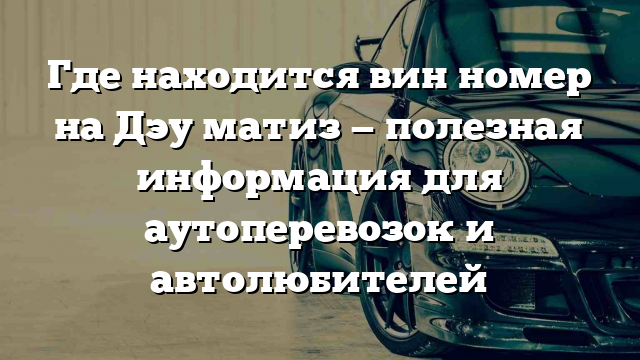 Где находится вин номер на Дэу матиз — полезная информация для аутоперевозок и автолюбителей