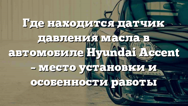 Где находится датчик давления масла в автомобиле Hyundai Accent – место установки и особенности работы