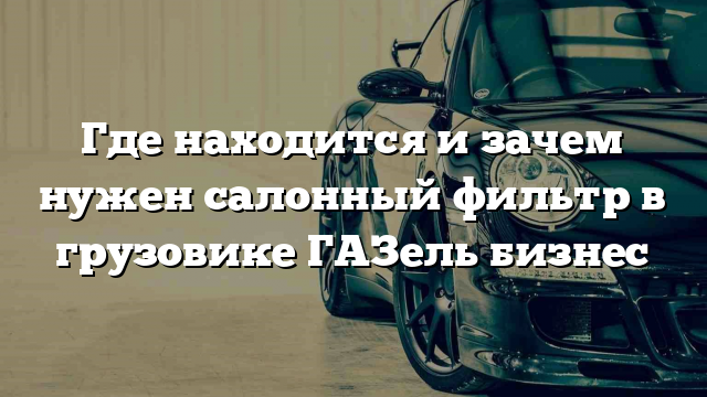 Где находится и зачем нужен салонный фильтр в грузовике ГАЗель бизнес