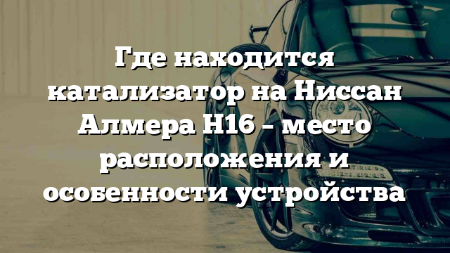 Где находится катализатор на Ниссан Алмера Н16 – место расположения и особенности устройства