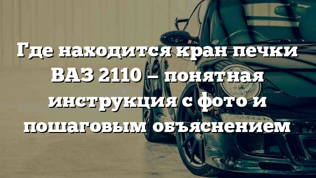 Где находится кран печки ВАЗ 2110 — понятная инструкция с фото и пошаговым объяснением