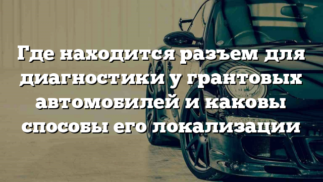 Где находится разъем для диагностики у грантовых автомобилей и каковы способы его локализации