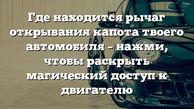 Где находится рычаг открывания капота твоего автомобиля – нажми, чтобы раскрыть магический доступ к двигателю