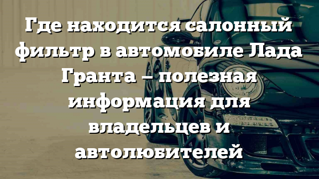 Где находится салонный фильтр в автомобиле Лада Гранта — полезная информация для владельцев и автолюбителей