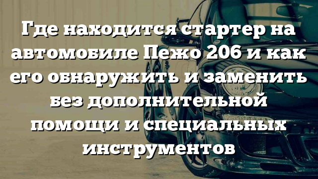 Где находится стартер на автомобиле Пежо 206 и как его обнаружить и заменить без дополнительной помощи и специальных инструментов