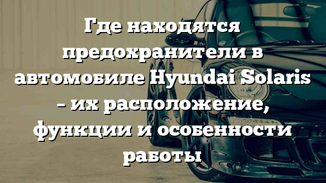 Где находятся предохранители в автомобиле Hyundai Solaris – их расположение, функции и особенности работы