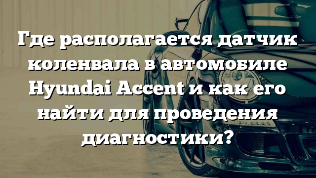 Где располагается датчик коленвала в автомобиле Hyundai Accent и как его найти для проведения диагностики?