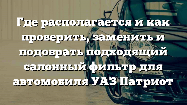 Где располагается и как проверить, заменить и подобрать подходящий салонный фильтр для автомобиля УАЗ Патриот