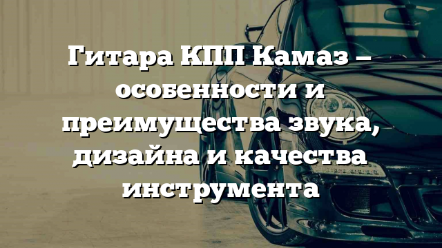 Гитара КПП Камаз — особенности и преимущества звука, дизайна и качества инструмента