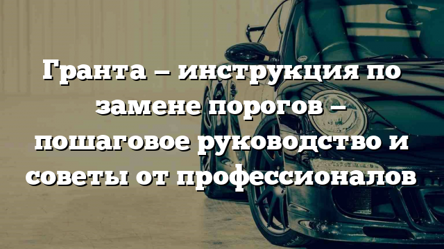 Гранта — инструкция по замене порогов — пошаговое руководство и советы от профессионалов