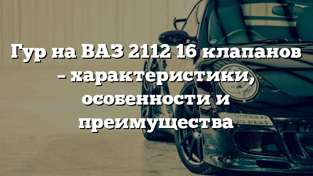 Гур на ВАЗ 2112 16 клапанов – характеристики, особенности и преимущества